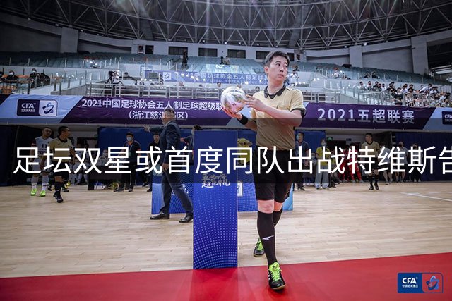 足坛双星或首度同队出战特维斯告别赛